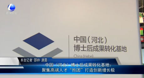 中國（河北）博士后成果轉(zhuǎn)化基地：聚集高端人才“抱團(tuán)”打造創(chuàng)新增長極